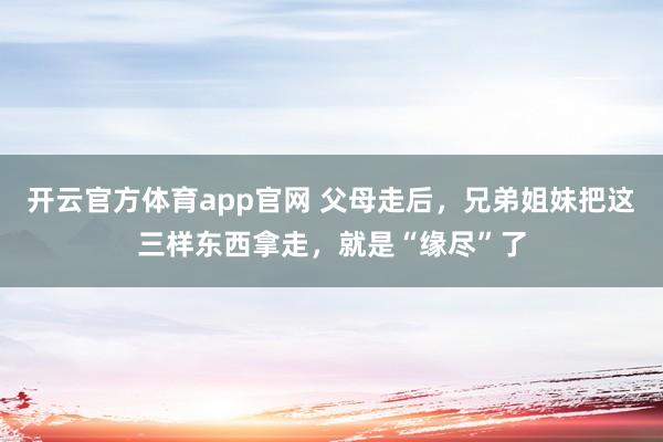 开云官方体育app官网 父母走后，兄弟姐妹把这三样东西拿走，就是“缘尽”了