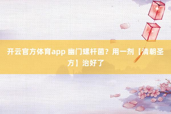 开云官方体育app 幽门螺杆菌？用一剂【清朝圣方】治好了