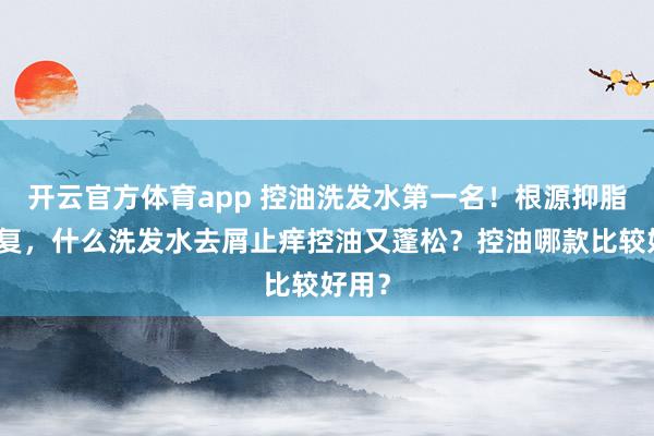 开云官方体育app 控油洗发水第一名！根源抑脂不反复，什么洗发水去屑止痒控油又蓬松？控油哪款比较好用？