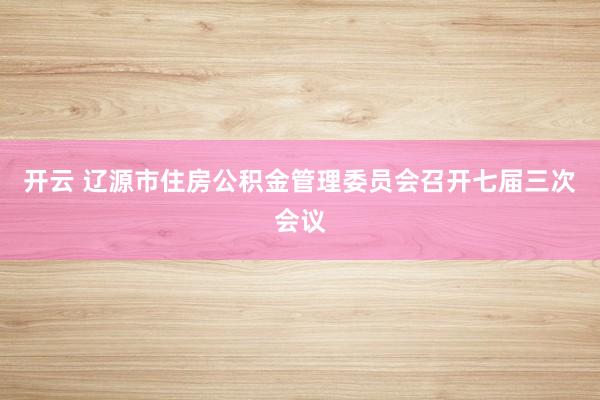 开云 辽源市住房公积金管理委员会召开七届三次会议