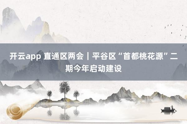 开云app 直通区两会｜平谷区“首都桃花源”二期今年启动建设
