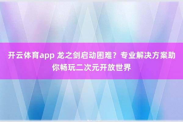 开云体育app 龙之剑启动困难？专业解决方案助你畅玩二次元开放世界