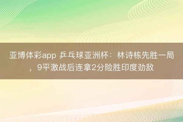 亚博体彩app 乒乓球亚洲杯：林诗栋先胜一局，9平激战后连拿2分险胜印度劲敌