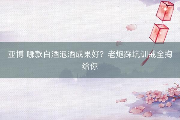 亚博 哪款白酒泡酒成果好?老炮踩坑训戒全掏给你