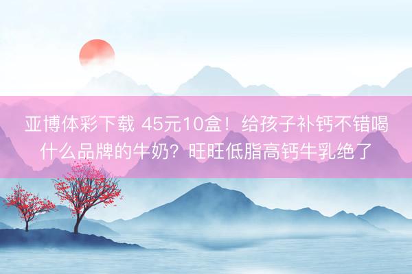 亚博体彩下载 45元10盒！给孩子补钙不错喝什么品牌的牛奶？旺旺低脂高钙牛乳绝了