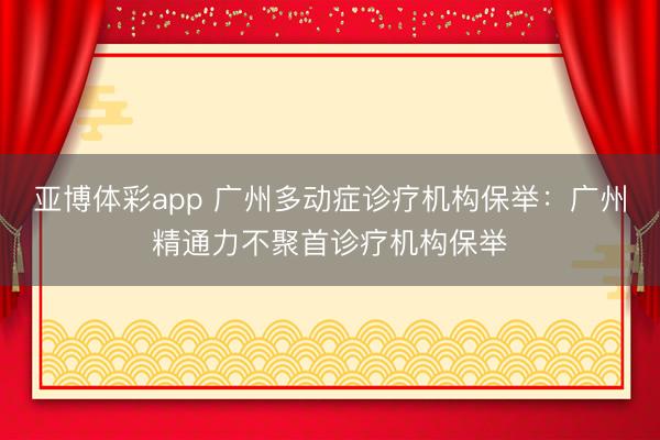 亚博体彩app 广州多动症诊疗机构保举：广州精通力不聚首诊疗机构保举