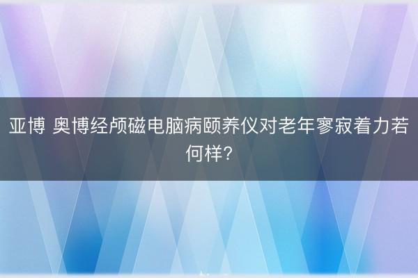 亚博 奥博经颅磁电脑病颐养仪对老年寥寂着力若何样?