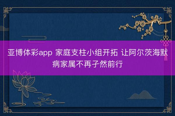 亚博体彩app 家庭支柱小组开拓 让阿尔茨海默病家属不再孑然前行