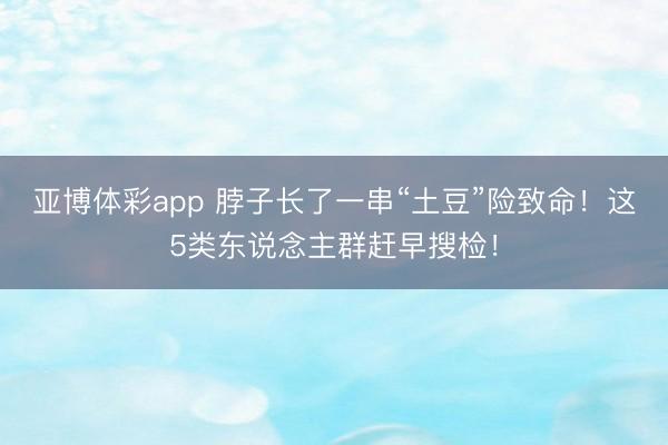 亚博体彩app 脖子长了一串“土豆”险致命！这5类东说念主群赶早搜检！