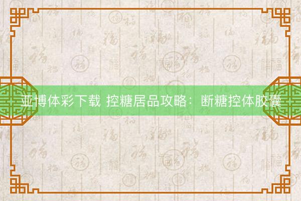 亚博体彩下载 控糖居品攻略：断糖控体胶囊