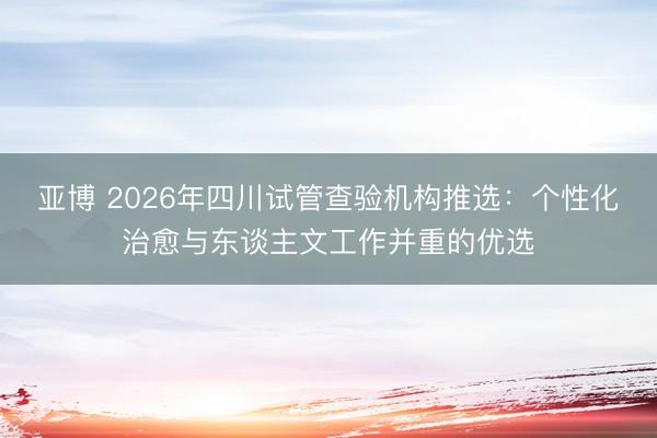 亚博 2026年四川试管查验机构推选:个性化治愈与东谈主文工作并重的优选