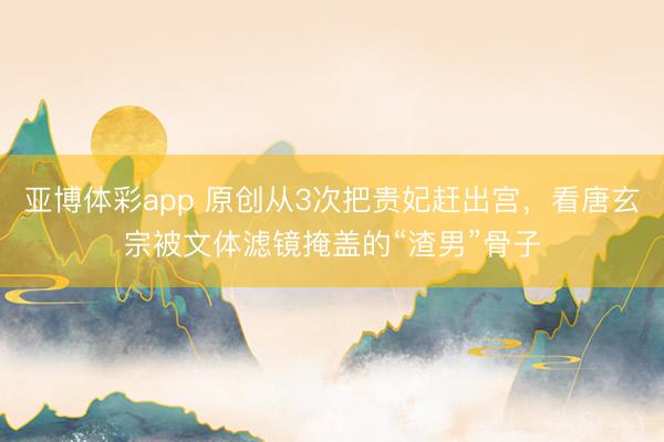 亚博体彩app 原创从3次把贵妃赶出宫，看唐玄宗被文体滤镜掩盖的“渣男”骨子