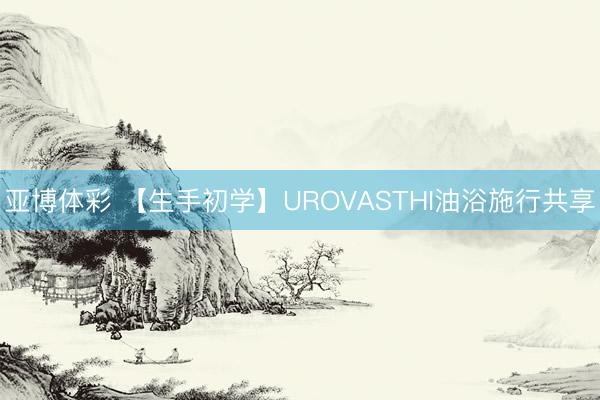 亚博体彩 【生手初学】UROVASTHI油浴施行共享