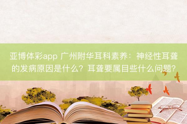 亚博体彩app 广州附华耳科素养:神经性耳聋的发病原因是什么?耳聋要属目些什么问题?