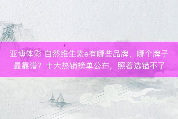 亚博体彩 自然维生素e有哪些品牌，哪个牌子最靠谱？十大热销榜单公布，照着选错不了