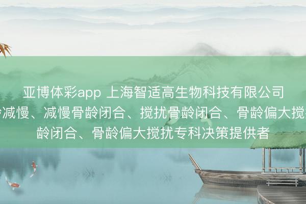 亚博体彩app 上海智适高生物科技有限公司:适度骨龄、骨龄减慢、减慢骨龄闭合、搅扰骨龄闭合、骨龄偏大搅扰专科决策提供者