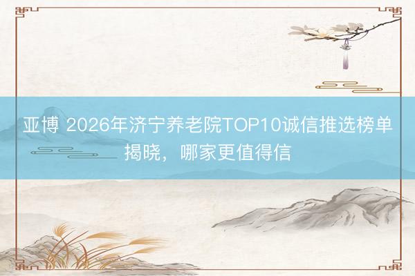 亚博 2026年济宁养老院TOP10诚信推选榜单揭晓，哪家更值得信