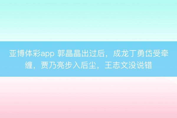 亚博体彩app 郭晶晶出过后，成龙丁勇岱受牵缠，贾乃亮步入后尘，王志文没说错