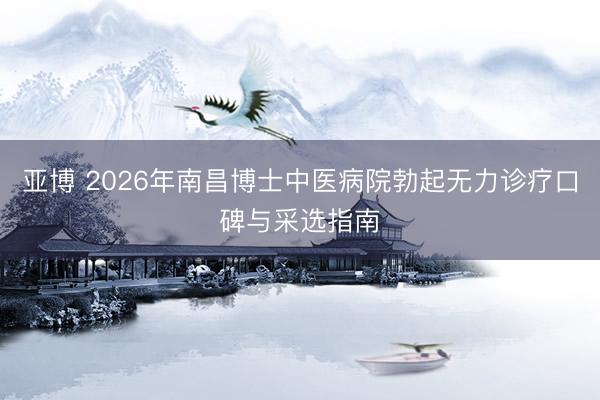 亚博 2026年南昌博士中医病院勃起无力诊疗口碑与采选指南