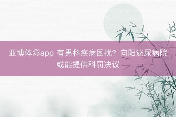 亚博体彩app 有男科疾病困扰？向阳泌尿病院或能提供科罚决议