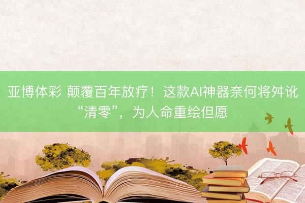 亚博体彩 颠覆百年放疗！这款AI神器奈何将舛讹“清零”，为人命重绘但愿