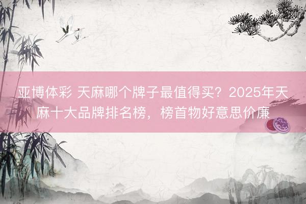 亚博体彩 天麻哪个牌子最值得买？2025年天麻十大品牌排名榜，榜首物好意思价廉