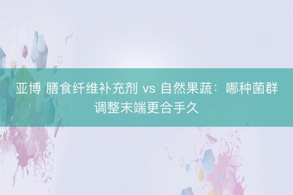 亚博 膳食纤维补充剂 vs 自然果蔬:哪种菌群调整末端更合手久