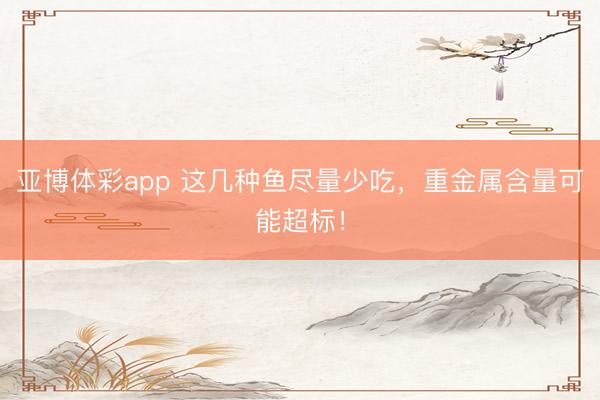 亚博体彩app 这几种鱼尽量少吃,重金属含量可能超标!