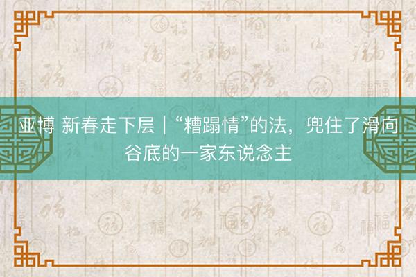 亚博 新春走下层｜“糟蹋情”的法，兜住了滑向谷底的一家东说念主