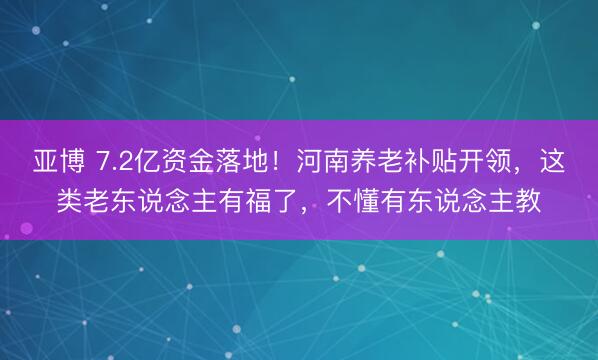 亚博 7.2亿资金落地！河南养老补贴开领，这类老东说念主有福了，不懂有东说念主教