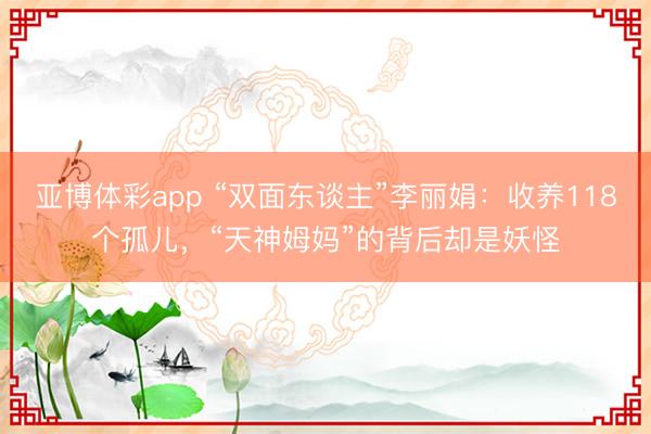 亚博体彩app “双面东谈主”李丽娟:收养118个孤儿,“天神姆妈”的背后却是妖怪
