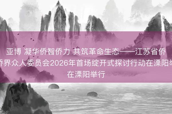 亚博 凝华侨智侨力 共筑革命生态——江苏省侨联侨界众人委员会2026年首场绽开式探讨行动在溧阳举行