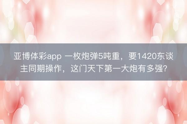 亚博体彩app 一枚炮弹5吨重，要1420东谈主同期操作，这门天下第一大炮有多强？