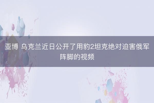 亚博 乌克兰近日公开了用豹2坦克绝对迫害俄军阵脚的视频