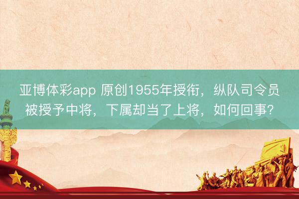 亚博体彩app 原创1955年授衔，纵队司令员被授予中将，下属却当了上将，如何回事？