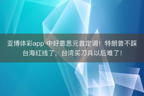 亚博体彩app 中好意思元首定调!特朗普不踩台海红线了,台湾买刀兵以后难了!