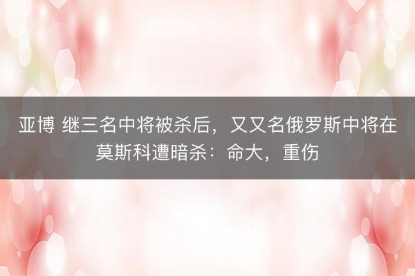 亚博 继三名中将被杀后，又又名俄罗斯中将在莫斯科遭暗杀：命大，重伤