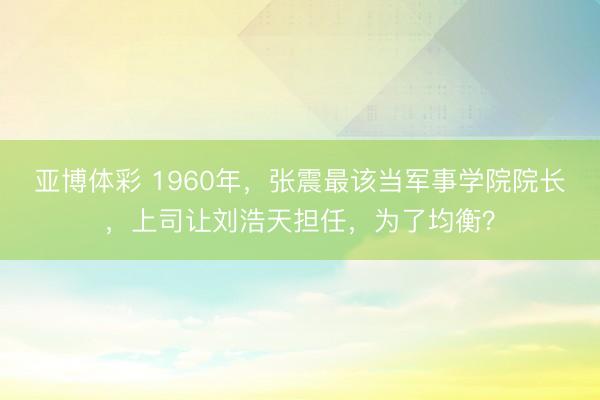 亚博体彩 1960年，张震最该当军事学院院长，上司让刘浩天担任，为了均衡？
