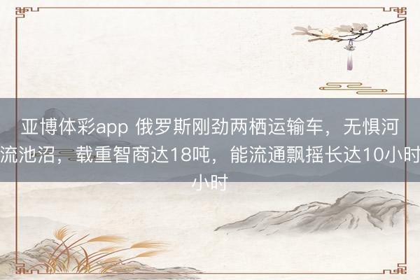 亚博体彩app 俄罗斯刚劲两栖运输车，无惧河流池沼，载重智商达18吨，能流通飘摇长达10小时