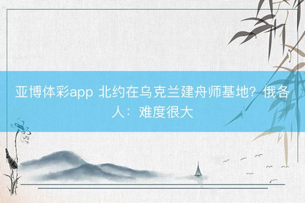亚博体彩app 北约在乌克兰建舟师基地?俄各人:难度很大