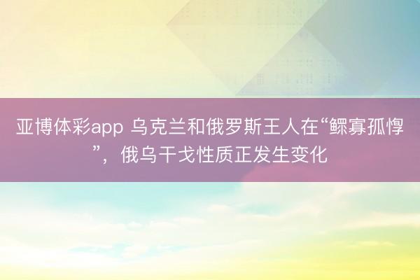 亚博体彩app 乌克兰和俄罗斯王人在“鳏寡孤惸”，俄乌干戈性质正发生变化