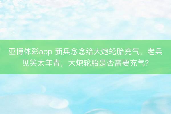 亚博体彩app 新兵念念给大炮轮胎充气，老兵见笑太年青，大炮轮胎是否需要充气？