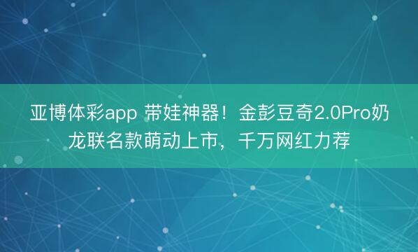 亚博体彩app 带娃神器！金彭豆奇2.0Pro奶龙联名款萌动上市，千万网红力荐