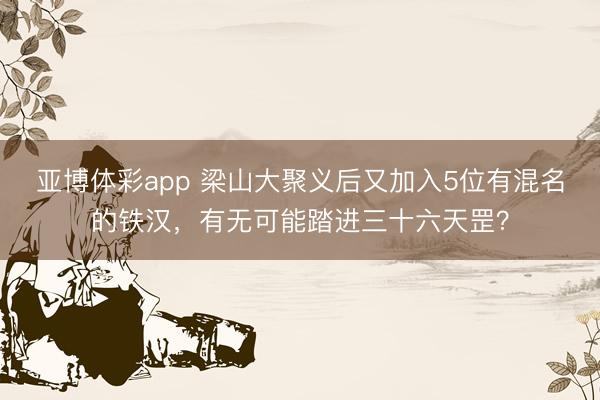 亚博体彩app 梁山大聚义后又加入5位有混名的铁汉，有无可能踏进三十六天罡？