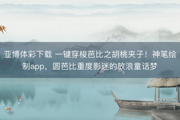 亚博体彩下载 一键穿梭芭比之胡桃夹子！神笔绘制app，圆芭比重度影迷的放浪童话梦