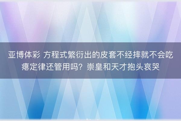 亚博体彩 方程式繁衍出的皮套不经摔就不会吃瘪定律还管用吗？崇皇和天才抱头哀哭