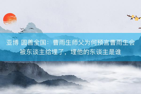 亚博 圆善全国：曹雨生师父为何预言曹雨生会被东谈主给埋了，埋他的东谈主是谁