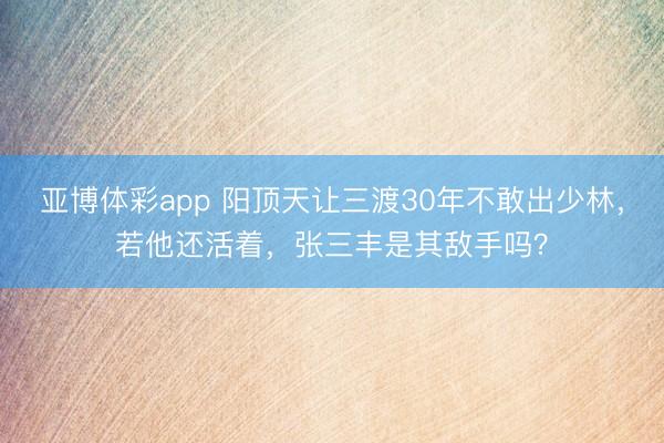 亚博体彩app 阳顶天让三渡30年不敢出少林，若他还活着，张三丰是其敌手吗？