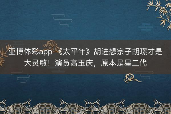 亚博体彩app 《太平年》胡进想宗子胡璟才是大灵敏！演员高玉庆，原本是星二代