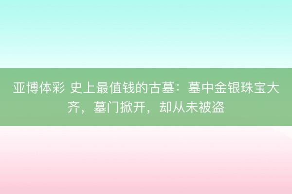 亚博体彩 史上最值钱的古墓:墓中金银珠宝大齐,墓门掀开,却从未被盗